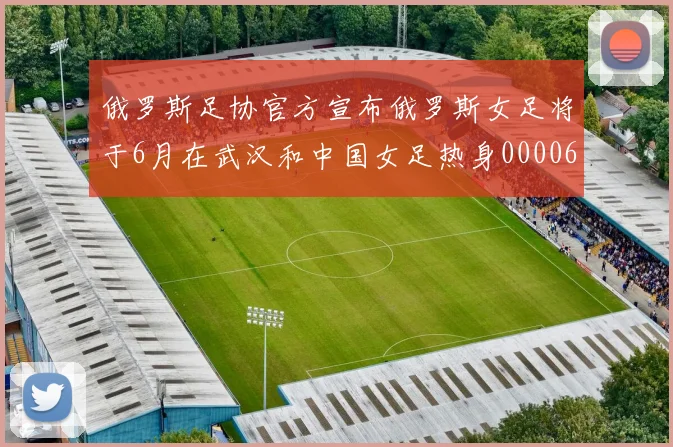 俄罗斯足协官方宣布俄罗斯女足将于6月在武汉和中国女足热身0000644